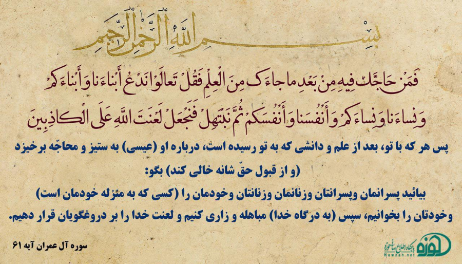 فَمَنْ حَاجَّكَ فِيهِ مِنْ بَعْدِ مَا جَاءَكَ مِنَ الْعِلْمِ فَقُلْ تَعَالَوْا نَدْعُ أَبْنَاءَنَا وَأَبْنَاءَكُمْ وَنِسَاءَنَا وَنِسَاءَكُمْ وَأَنْفُسَنَا وَأَنْفُسَكُمْ ثُمَّ نَبْتَهِلْ فَنَجْعَلْ لَعْنَتَ اللَّهِ عَلَى الْكَاذِبِينَ